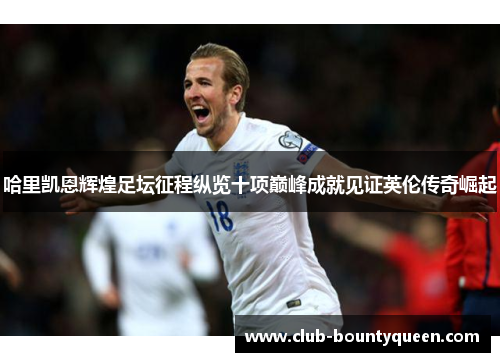 哈里凯恩辉煌足坛征程纵览十项巅峰成就见证英伦传奇崛起