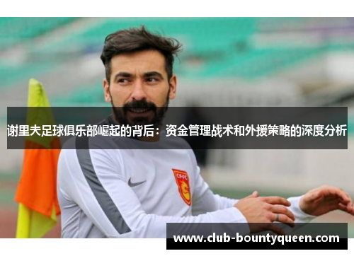 谢里夫足球俱乐部崛起的背后：资金管理战术和外援策略的深度分析