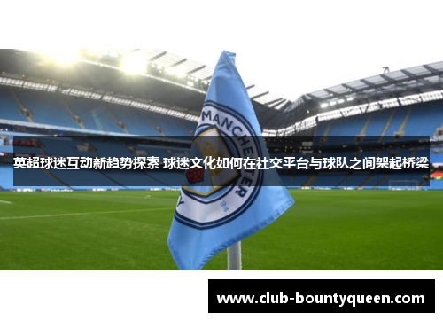 英超球迷互动新趋势探索 球迷文化如何在社交平台与球队之间架起桥梁