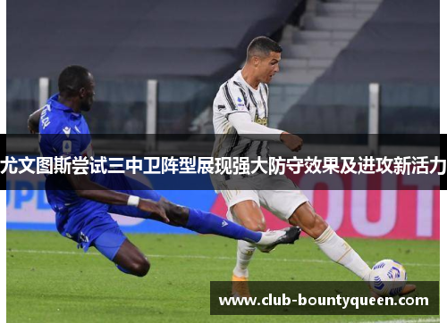 尤文图斯尝试三中卫阵型展现强大防守效果及进攻新活力