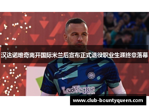 汉达诺维奇离开国际米兰后宣布正式退役职业生涯终章落幕